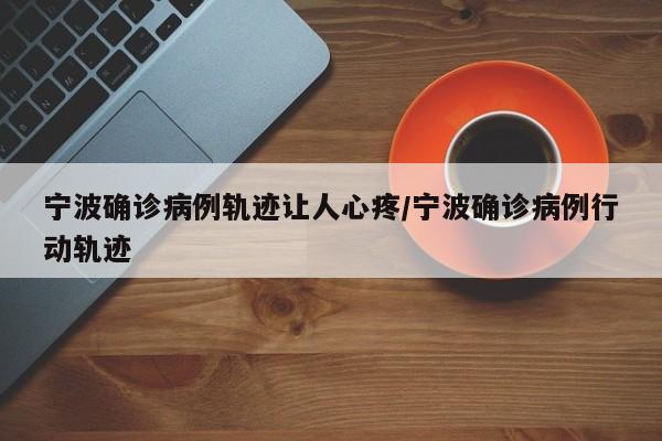 宁波确诊病例轨迹让人心疼/宁波确诊病例行动轨迹