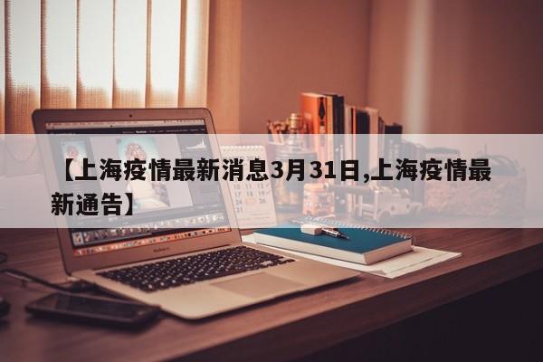 【上海疫情最新消息3月31日,上海疫情最新通告】
