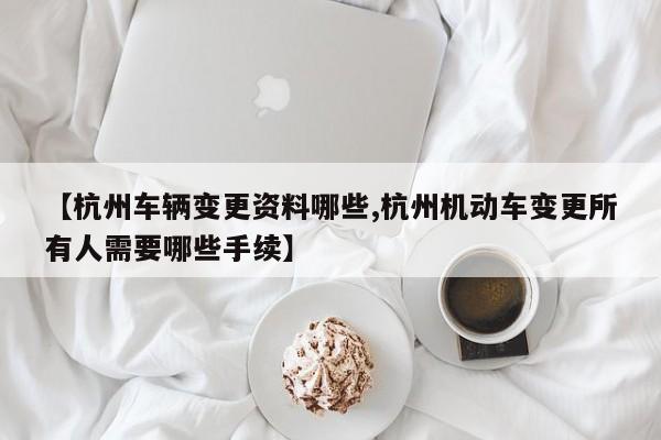 【杭州车辆变更资料哪些,杭州机动车变更所有人需要哪些手续】