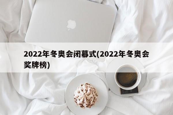 2022年冬奥会闭幕式(2022年冬奥会奖牌榜)
