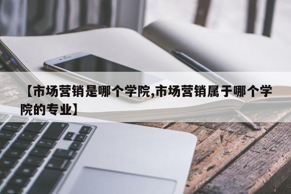 【市场营销是哪个学院,市场营销属于哪个学院的专业】