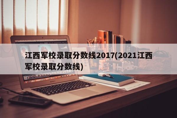 江西军校录取分数线2017(2021江西军校录取分数线)
