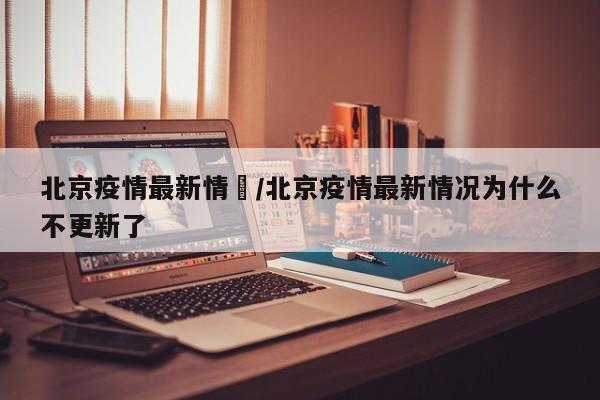北京疫情最新情況/北京疫情最新情况为什么不更新了