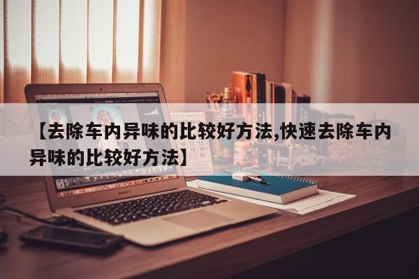 【去除车内异味的比较好方法,快速去除车内异味的比较好方法】