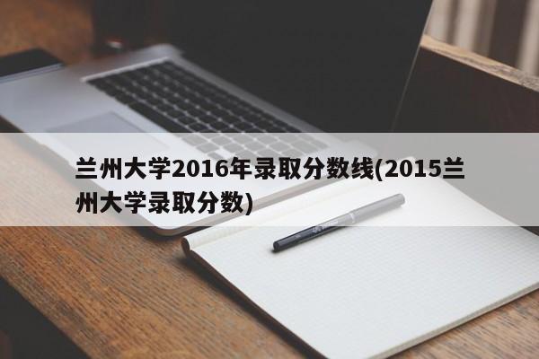 兰州大学2016年录取分数线(2015兰州大学录取分数)