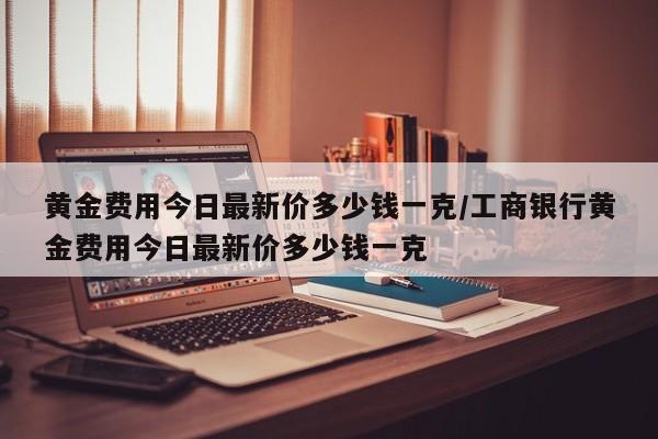 黄金费用今日最新价多少钱一克/工商银行黄金费用今日最新价多少钱一克