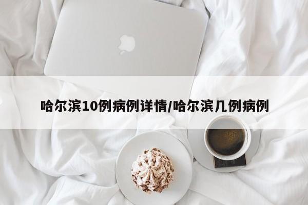 哈尔滨10例病例详情/哈尔滨几例病例