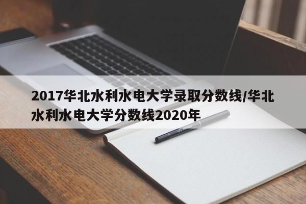 2017华北水利水电大学录取分数线/华北水利水电大学分数线2020年