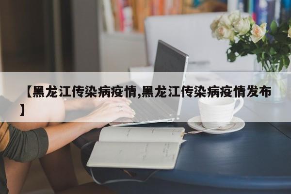 【黑龙江传染病疫情,黑龙江传染病疫情发布】