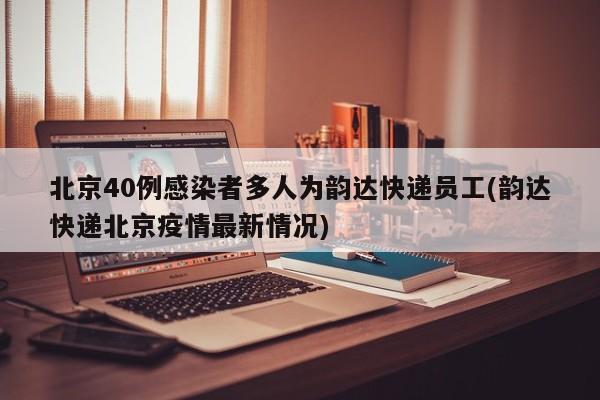北京40例感染者多人为韵达快递员工(韵达快递北京疫情最新情况)