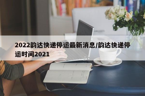 2022韵达快递停运最新消息/韵达快递停运时间2021
