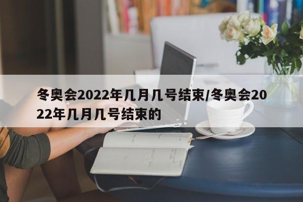 冬奥会2022年几月几号结束/冬奥会2022年几月几号结束的