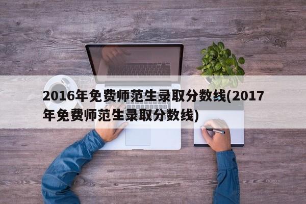 2016年免费师范生录取分数线(2017年免费师范生录取分数线)