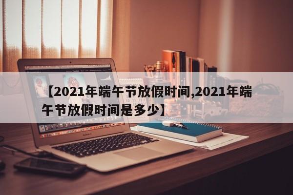 【2021年端午节放假时间,2021年端午节放假时间是多少】