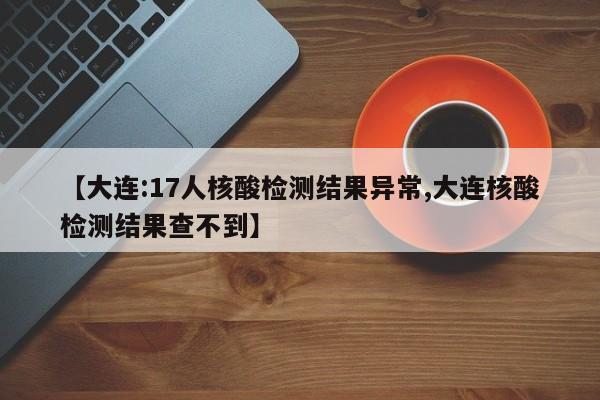 【大连:17人核酸检测结果异常,大连核酸检测结果查不到】