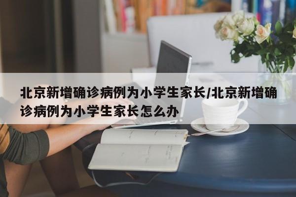 北京新增确诊病例为小学生家长/北京新增确诊病例为小学生家长怎么办