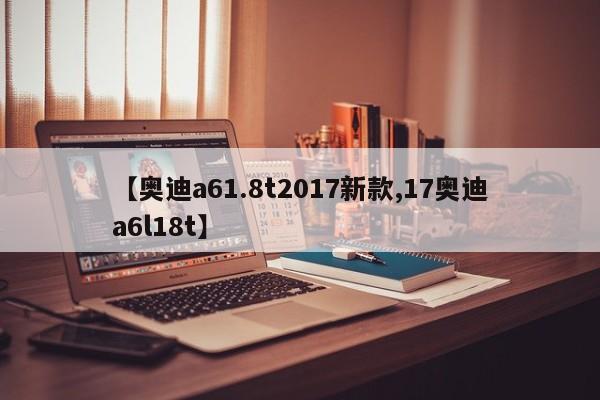 【奥迪a61.8t2017新款,17奥迪a6l18t】