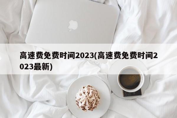 高速费免费时间2023(高速费免费时间2023最新)