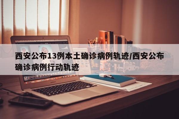 西安公布13例本土确诊病例轨迹/西安公布确诊病例行动轨迹