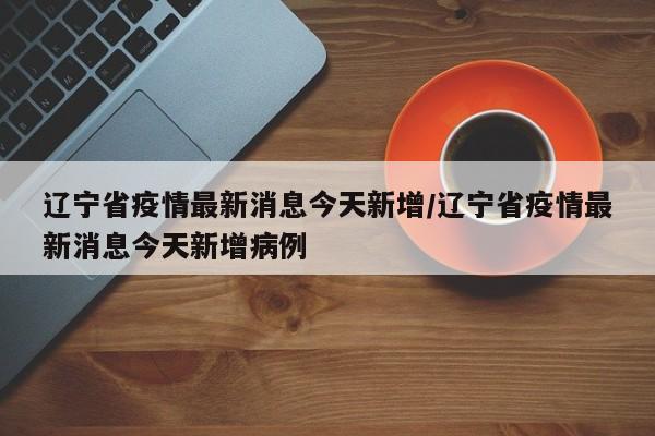 辽宁省疫情最新消息今天新增/辽宁省疫情最新消息今天新增病例