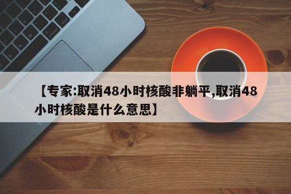 【专家:取消48小时核酸非躺平,取消48小时核酸是什么意思】