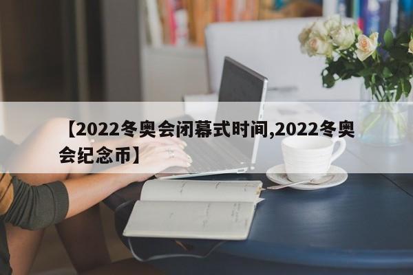 【2022冬奥会闭幕式时间,2022冬奥会纪念币】