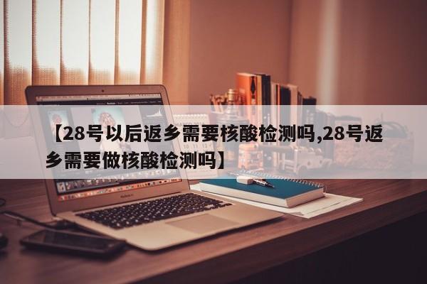 【28号以后返乡需要核酸检测吗,28号返乡需要做核酸检测吗】
