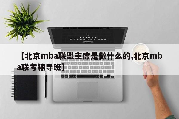 【北京mba联盟主席是做什么的,北京mba联考辅导班】