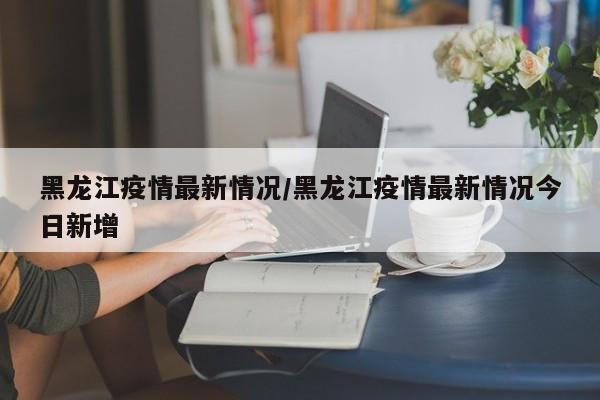 黑龙江疫情最新情况/黑龙江疫情最新情况今日新增