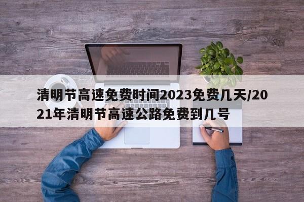 清明节高速免费时间2023免费几天/2021年清明节高速公路免费到几号