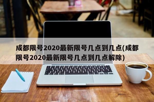 成都限号2020最新限号几点到几点(成都限号2020最新限号几点到几点解除)