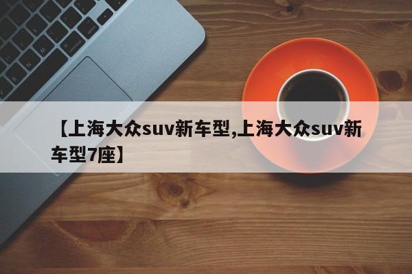 【上海大众suv新车型,上海大众suv新车型7座】