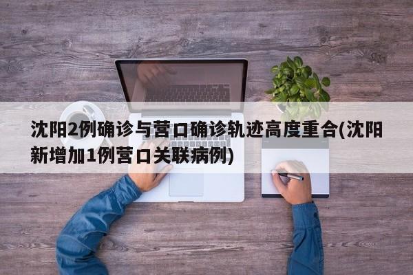 沈阳2例确诊与营口确诊轨迹高度重合(沈阳新增加1例营口关联病例)