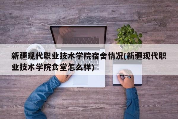新疆现代职业技术学院宿舍情况(新疆现代职业技术学院食堂怎么样)