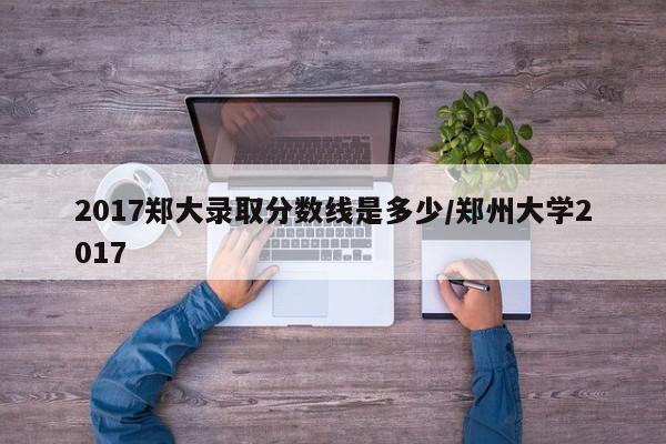 2017郑大录取分数线是多少/郑州大学2017