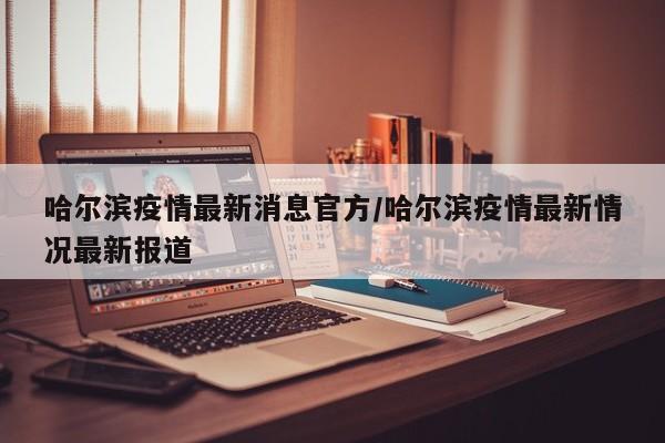 哈尔滨疫情最新消息官方/哈尔滨疫情最新情况最新报道
