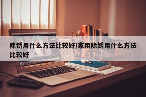 除锈用什么方法比较好/家用除锈用什么方法比较好