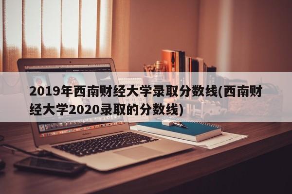 2019年西南财经大学录取分数线(西南财经大学2020录取的分数线)
