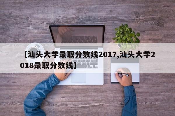 【汕头大学录取分数线2017,汕头大学2018录取分数线】