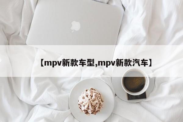 【mpv新款车型,mpv新款汽车】