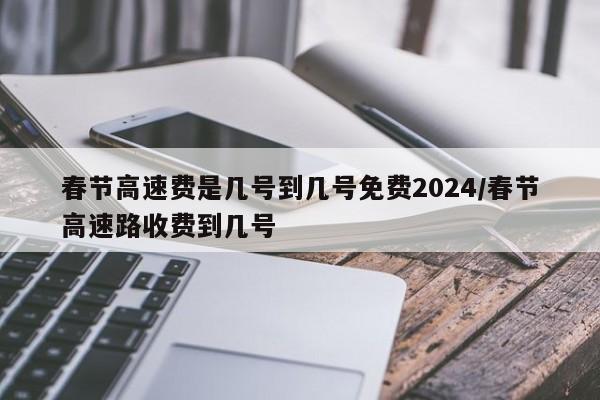 春节高速费是几号到几号免费2024/春节高速路收费到几号