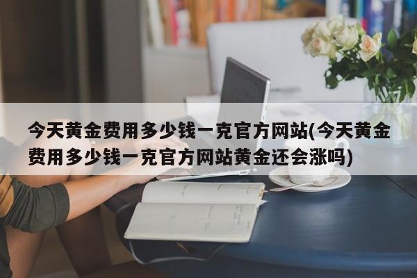 今天黄金费用多少钱一克官方网站(今天黄金费用多少钱一克官方网站黄金还会涨吗)