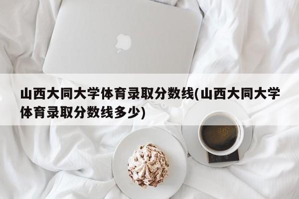 山西大同大学体育录取分数线(山西大同大学体育录取分数线多少)