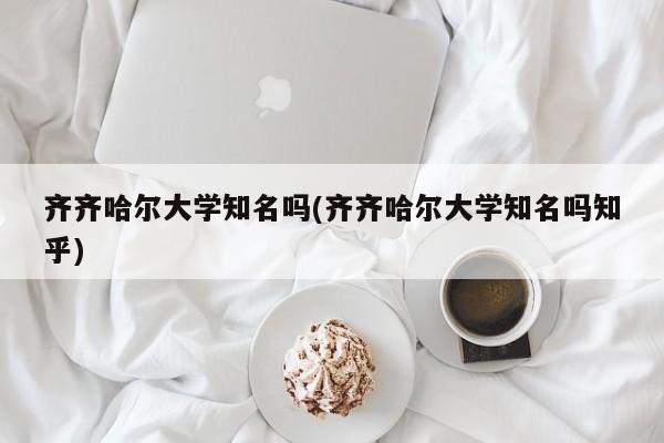 齐齐哈尔大学知名吗(齐齐哈尔大学知名吗知乎)