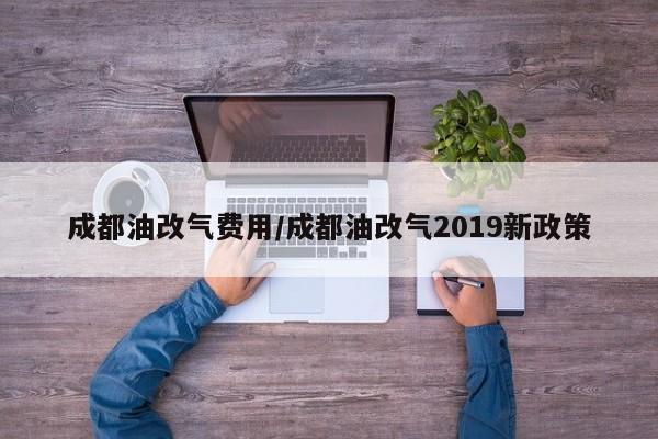成都油改气费用/成都油改气2019新政策