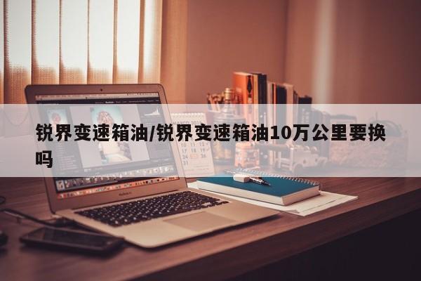 锐界变速箱油/锐界变速箱油10万公里要换吗