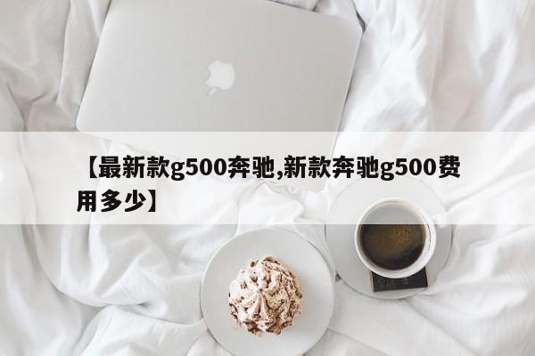 【最新款g500奔驰,新款奔驰g500费用多少】