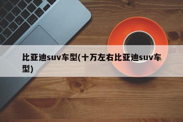 比亚迪suv车型(十万左右比亚迪suv车型)