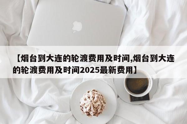 【烟台到大连的轮渡费用及时间,烟台到大连的轮渡费用及时间2025最新费用】