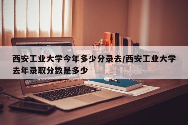 西安工业大学今年多少分录去/西安工业大学去年录取分数是多少